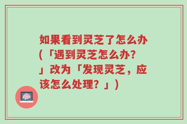 如果看到灵芝了怎么办(「遇到灵芝怎么办？」改为「发现灵芝，应该怎么处理？」)-第1张图片-超越