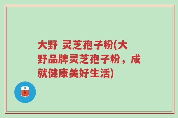 大野 灵芝孢子粉(大野品牌灵芝孢子粉,成就健康美好生活)-第1张图片-超越 大野 灵芝孢子粉(大野品牌灵芝孢子粉,成就健康美好生活)-第1张图片-超越