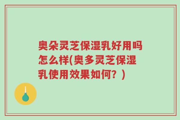 奥朵灵芝保湿乳好用吗怎么样(奥多灵芝保湿乳使用效果如何?)-第1张图片-超越 奥朵灵芝保湿乳好用吗怎么样(奥多灵芝保湿乳使用效果如何?)-第1张图片-超越