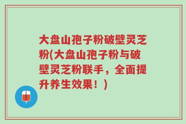 大盘山孢子粉破壁灵芝粉(大盘山孢子粉与破壁灵芝粉联手,全面提升养生效果!)-第1张图片-超越 大盘山孢子粉破壁灵芝粉(大盘山孢子粉与破壁灵芝粉联手,全面提升养生效果!)-第1张图片-超越