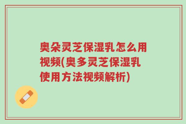 奥朵灵芝保湿乳怎么用视频(奥多灵芝保湿乳使用方法视频解析)-第1张图片-超越 奥朵灵芝保湿乳怎么用视频(奥多灵芝保湿乳使用方法视频解析)-第1张图片-超越