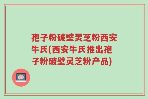 孢子粉破壁灵芝粉西安牛氏(西安牛氏推出孢子粉破壁灵芝粉产品)-第1张图片-超越 孢子粉破壁灵芝粉西安牛氏(西安牛氏推出孢子粉破壁灵芝粉产品)-第1张图片-超越