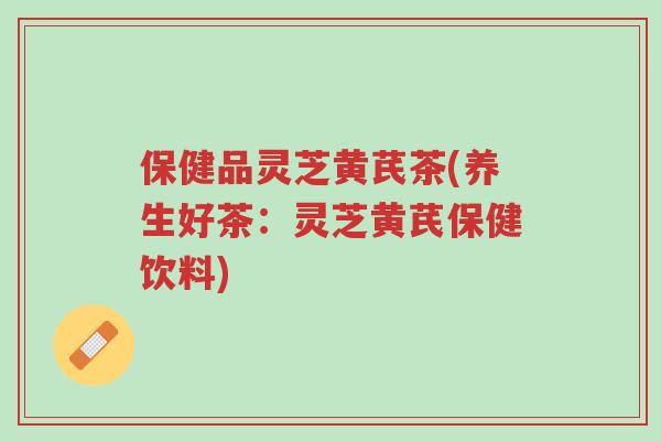 保健品灵芝黄芪茶(养生好茶：灵芝黄芪保健饮料)-第1张图片-超越