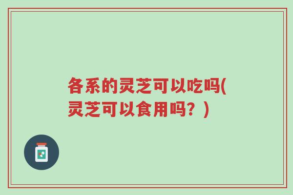 各系的灵芝可以吃吗(灵芝可以食用吗？)-第1张图片-超越