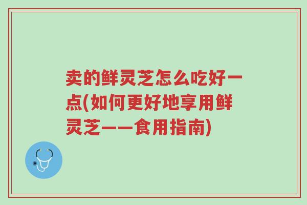卖的鲜灵芝怎么吃好一点(如何更好地享用鲜灵芝——食用指南)-第1张图片-超越