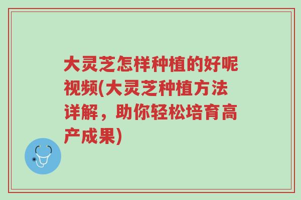大灵芝怎样种植的好呢视频(大灵芝种植方法详解，助你轻松培育高产成果)-第1张图片-超越