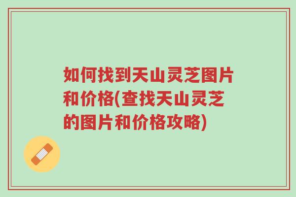 如何找到天山灵芝图片和价格(查找天山灵芝的图片和价格攻略)-第1张图片-超越