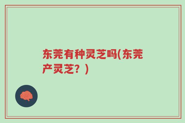 东莞有种灵芝吗(东莞产灵芝？)-第1张图片-超越