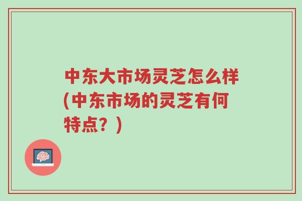 中东大市场灵芝怎么样(中东市场的灵芝有何特点?)-第1张图片-超越 中东大市场灵芝怎么样(中东市场的灵芝有何特点?)-第1张图片-超越