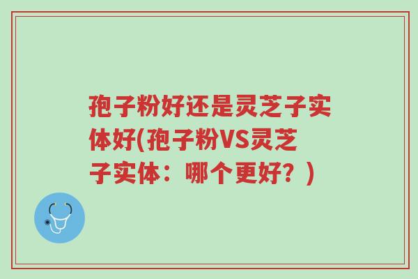 孢子粉好还是灵芝子实体好(孢子粉VS灵芝子实体:哪个更好?)-第1张图片-超越 孢子粉好还是灵芝子实体好(孢子粉VS灵芝子实体:哪个更好?)-第1张图片-超越