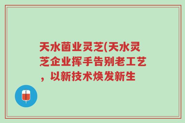 天水菌业灵芝(天水灵芝企业挥手告别老工艺,以新技术焕发新生-第1张图片-超越 天水菌业灵芝(天水灵芝企业挥手告别老工艺,以新技术焕发新生-第1张图片-超越