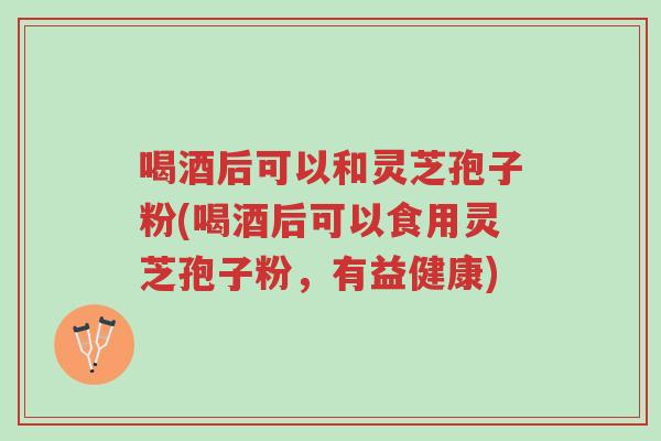 喝酒后可以和灵芝孢子粉(喝酒后可以食用灵芝孢子粉,有益健康)-第1张图片-超越 喝酒后可以和灵芝孢子粉(喝酒后可以食用灵芝孢子粉,有益健康)-第1张图片-超越