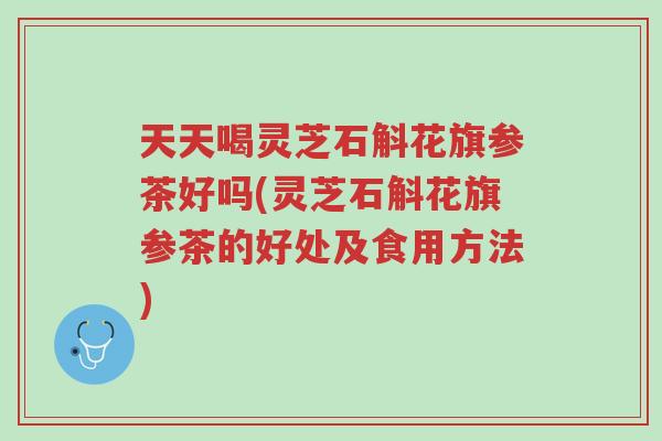 天天喝灵芝石斛花旗参茶好吗(灵芝石斛花旗参茶的好处及食用方法)-第1张图片-超越 天天喝灵芝石斛花旗参茶好吗(灵芝石斛花旗参茶的好处及食用方法)-第1张图片-超越
