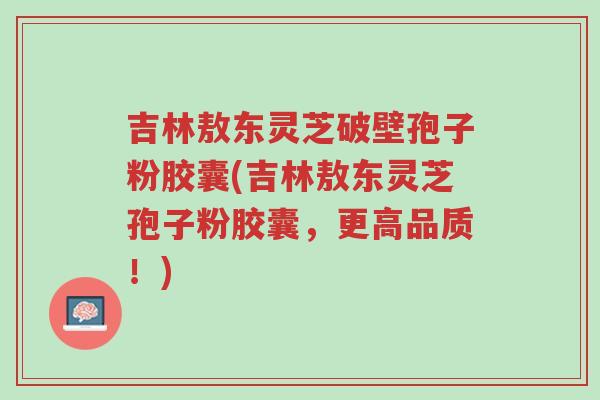 吉林敖东灵芝破壁孢子粉胶囊(吉林敖东灵芝孢子粉胶囊,更高品质!)-第1张图片-超越 吉林敖东灵芝破壁孢子粉胶囊(吉林敖东灵芝孢子粉胶囊,更高品质!)-第1张图片-超越