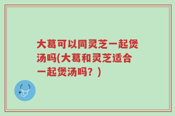 大葛可以同灵芝一起煲汤吗(大葛和灵芝适合一起煲汤吗？)-第1张图片-超越