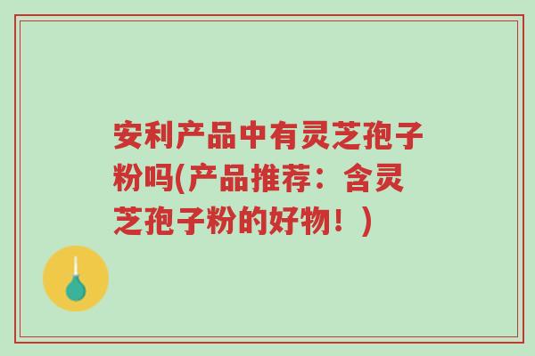 安利产品中有灵芝孢子粉吗(产品推荐:含灵芝孢子粉的好物!)-第1张图片-超越 安利产品中有灵芝孢子粉吗(产品推荐:含灵芝孢子粉的好物!)-第1张图片-超越