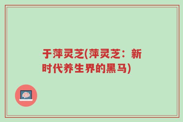 于萍灵芝(萍灵芝：新时代养生界的黑马)-第1张图片-超越