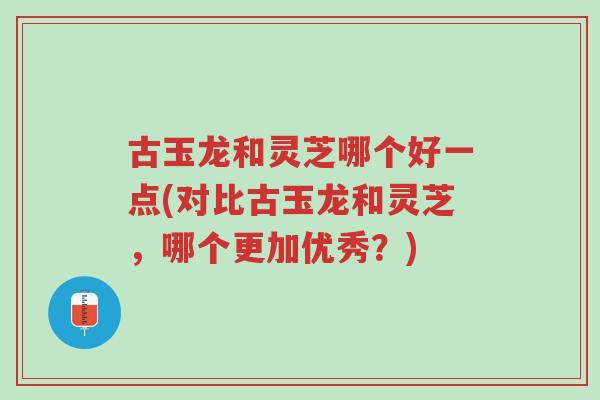 古玉龙和灵芝哪个好一点(对比古玉龙和灵芝,哪个更加优秀?)-第1张图片-超越 古玉龙和灵芝哪个好一点(对比古玉龙和灵芝,哪个更加优秀?)-第1张图片-超越