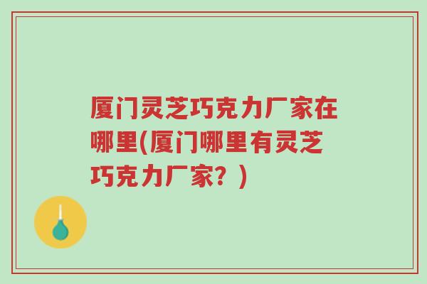 厦门灵芝巧克力厂家在哪里(厦门哪里有灵芝巧克力厂家？)-第1张图片-超越