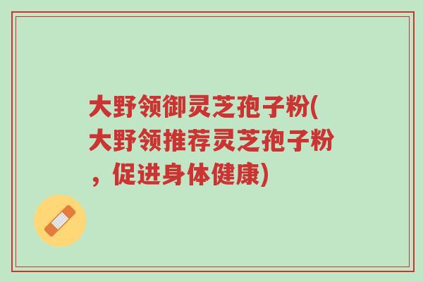 大野领御灵芝孢子粉(大野领推荐灵芝孢子粉，促进身体健康)-第1张图片-超越