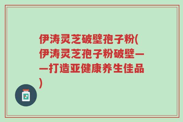 伊涛灵芝破壁孢子粉(伊涛灵芝孢子粉破壁——打造亚健康养生佳品)-第1张图片-超越 伊涛灵芝破壁孢子粉(伊涛灵芝孢子粉破壁——打造亚健康养生佳品)-第1张图片-超越