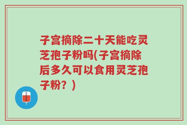 子宫摘除二十天能吃灵芝孢子粉吗(子宫摘除后多久可以食用灵芝孢子粉？)-第1张图片-超越