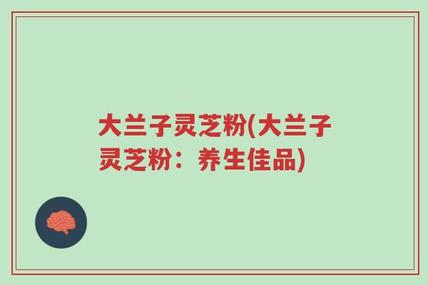 大兰子灵芝粉(大兰子灵芝粉:养生佳品)-第1张图片-超越 大兰子灵芝粉(大兰子灵芝粉:养生佳品)-第1张图片-超越