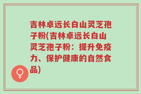 吉林卓远长白山灵芝孢子粉(吉林卓远长白山灵芝孢子粉:提升免疫力、保护健康的自然食品)-第1张图片-超越 吉林卓远长白山灵芝孢子粉(吉林卓远长白山灵芝孢子粉:提升免疫力、保护健康的自然食品)-第1张图片-超越