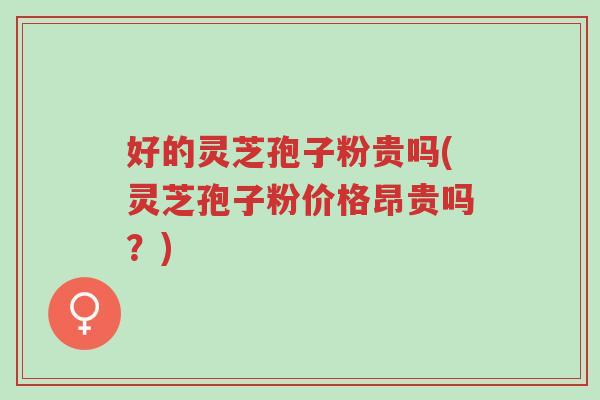 好的灵芝孢子粉贵吗(灵芝孢子粉价格昂贵吗？)-第1张图片-超越
