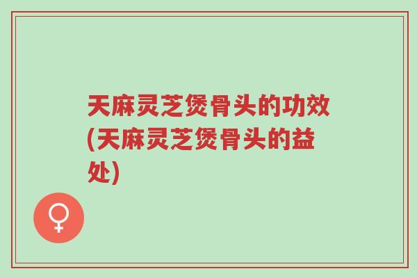 天麻灵芝煲骨头的功效(天麻灵芝煲骨头的益处)-第1张图片-超越 天麻灵芝煲骨头的功效(天麻灵芝煲骨头的益处)-第1张图片-超越