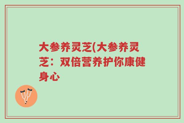 大参养灵芝(大参养灵芝:双倍营养护你康健身心-第1张图片-超越 大参养灵芝(大参养灵芝:双倍营养护你康健身心-第1张图片-超越
