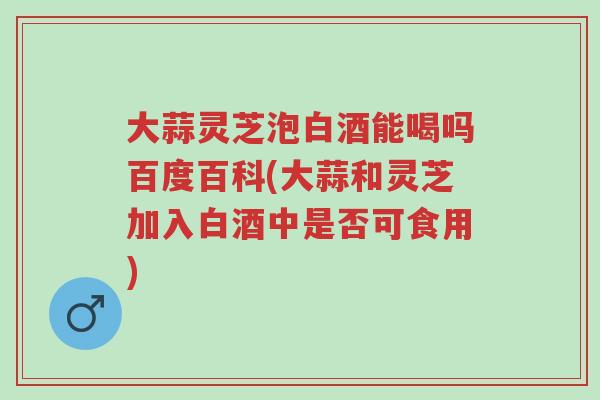 大蒜灵芝泡白酒能喝吗百度百科(大蒜和灵芝加入白酒中是否可食用)-第1张图片-超越 大蒜灵芝泡白酒能喝吗百度百科(大蒜和灵芝加入白酒中是否可食用)-第1张图片-超越