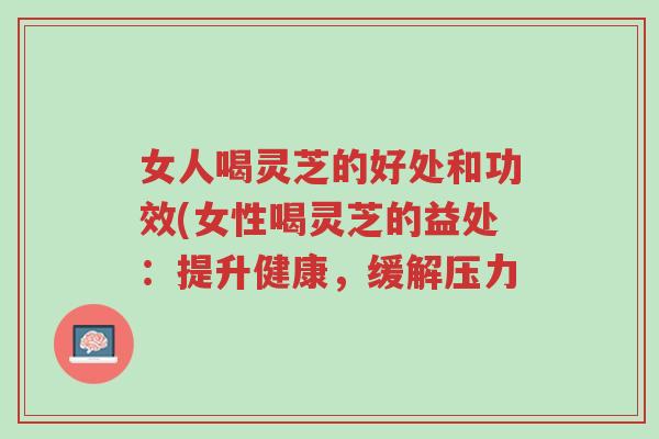 女人喝灵芝的好处和功效(女性喝灵芝的益处：提升健康，缓解压力-第1张图片-超越
