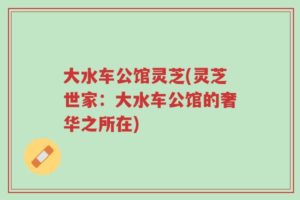 大水车公馆灵芝(灵芝世家:大水车公馆的奢华之所在)-第1张图片-超越 大水车公馆灵芝(灵芝世家:大水车公馆的奢华之所在)-第1张图片-超越