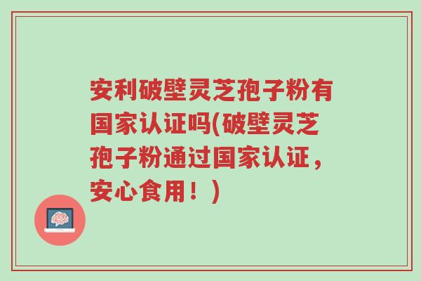 安利破壁灵芝孢子粉有国家认证吗(破壁灵芝孢子粉通过国家认证，安心食用！)-第1张图片-超越