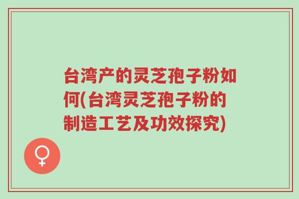 台湾产的灵芝孢子粉如何(台湾灵芝孢子粉的制造工艺及功效探究)-第1张图片-超越