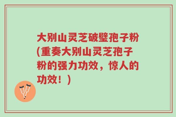 大别山灵芝破璧孢子粉(重奏大别山灵芝孢子粉的强力功效，惊人的功效！)-第1张图片-超越