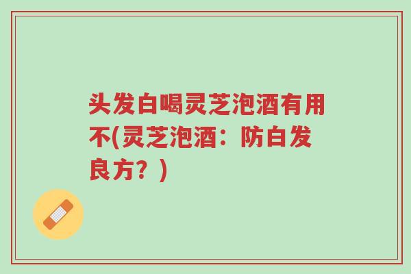 头发白喝灵芝泡酒有用不(灵芝泡酒:防白发良方?)-第1张图片-超越 头发白喝灵芝泡酒有用不(灵芝泡酒:防白发良方?)-第1张图片-超越