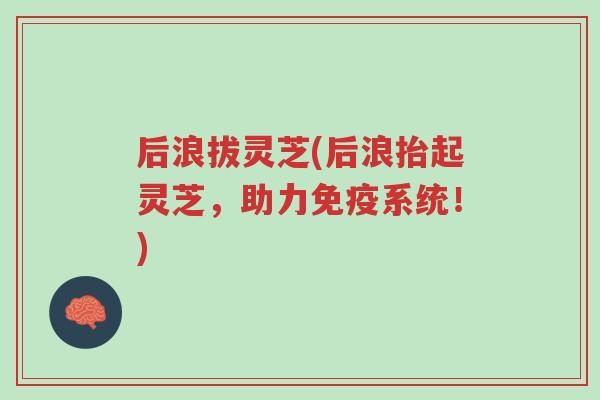 后浪拔灵芝(后浪抬起灵芝,助力免疫系统!)-第1张图片-超越 后浪拔灵芝(后浪抬起灵芝,助力免疫系统!)-第1张图片-超越
