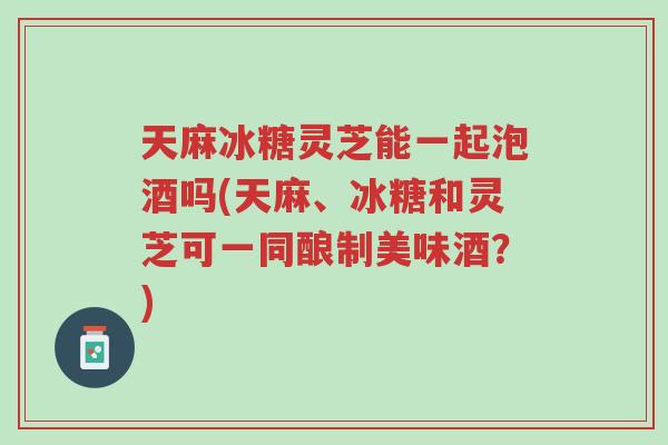 天麻冰糖灵芝能一起泡酒吗(天麻、冰糖和灵芝可一同酿制美味酒?)-第1张图片-超越 天麻冰糖灵芝能一起泡酒吗(天麻、冰糖和灵芝可一同酿制美味酒?)-第1张图片-超越