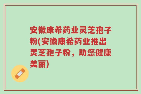 安徽康希药业灵芝孢子粉(安徽康希药业推出灵芝孢子粉，助您健康美丽)-第1张图片-超越