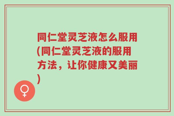 同仁堂灵芝液怎么服用(同仁堂灵芝液的服用方法，让你健康又美丽)-第1张图片-超越
