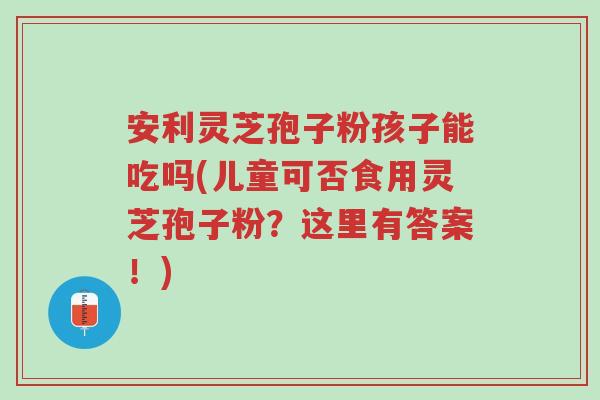 安利灵芝孢子粉孩子能吃吗(儿童可否食用灵芝孢子粉?这里有答案!)-第1张图片-超越 安利灵芝孢子粉孩子能吃吗(儿童可否食用灵芝孢子粉?这里有答案!)-第1张图片-超越