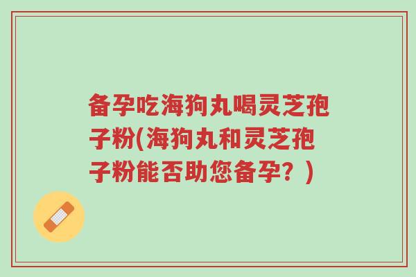 备孕吃海狗丸喝灵芝孢子粉(海狗丸和灵芝孢子粉能否助您备孕?)-第1张图片-超越 备孕吃海狗丸喝灵芝孢子粉(海狗丸和灵芝孢子粉能否助您备孕?)-第1张图片-超越