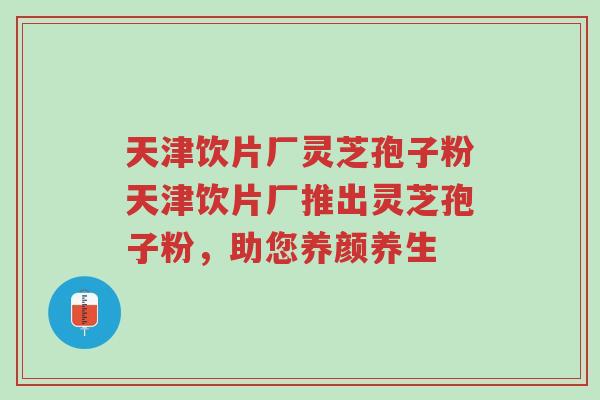 天津饮片厂灵芝孢子粉天津饮片厂推出灵芝孢子粉,助您养颜养生-第1张图片-超越 天津饮片厂灵芝孢子粉天津饮片厂推出灵芝孢子粉,助您养颜养生-第1张图片-超越