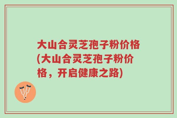 大山合灵芝孢子粉价格(大山合灵芝孢子粉价格,开启健康之路)-第1张图片-超越 大山合灵芝孢子粉价格(大山合灵芝孢子粉价格,开启健康之路)-第1张图片-超越