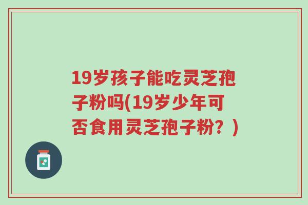 19岁孩子能吃灵芝孢子粉吗(19岁少年可否食用灵芝孢子粉?)-第1张图片-超越 19岁孩子能吃灵芝孢子粉吗(19岁少年可否食用灵芝孢子粉?)-第1张图片-超越