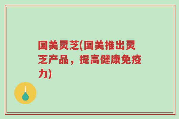 国美灵芝(国美推出灵芝产品，提高健康免疫力)-第1张图片-超越