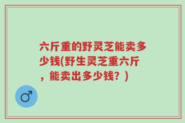 六斤重的野灵芝能卖多少钱(野生灵芝重六斤,能卖出多少钱?)-第1张图片-超越 六斤重的野灵芝能卖多少钱(野生灵芝重六斤,能卖出多少钱?)-第1张图片-超越