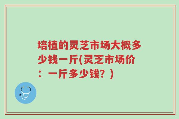 培植的灵芝市场大概多少钱一斤(灵芝市场价:一斤多少钱?)-第1张图片-超越 培植的灵芝市场大概多少钱一斤(灵芝市场价:一斤多少钱?)-第1张图片-超越